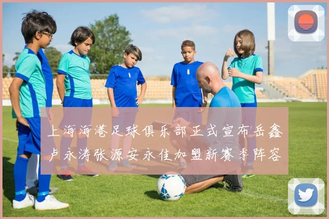 上海海港足球俱乐部正式宣布岳鑫卢永涛张源安永佳加盟新赛季阵容更新