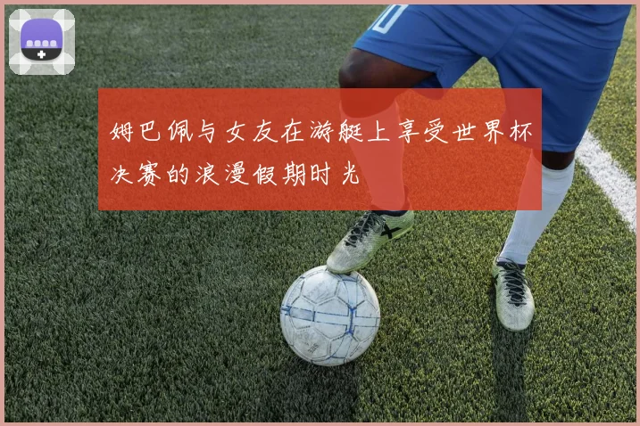 姆巴佩与女友在游艇上享受世界杯决赛的浪漫假期时光