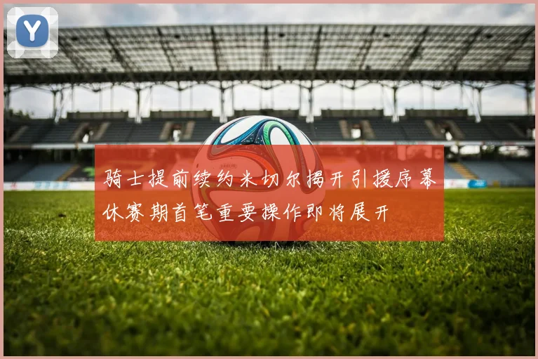 骑士提前续约米切尔揭开引援序幕休赛期首笔重要操作即将展开