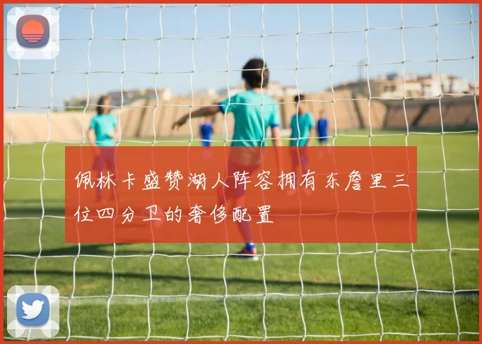 佩林卡盛赞湖人阵容拥有东詹里三位四分卫的奢侈配置