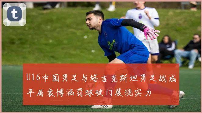 U16中国男足与塔吉克斯坦男足战成平局袁博涵罚球破门展现实力