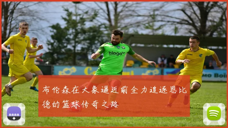 布伦森在大象逼近前全力追逐恩比德的篮球传奇之路
