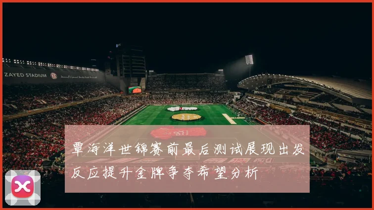覃海洋世锦赛前最后测试展现出发反应提升金牌争夺希望分析