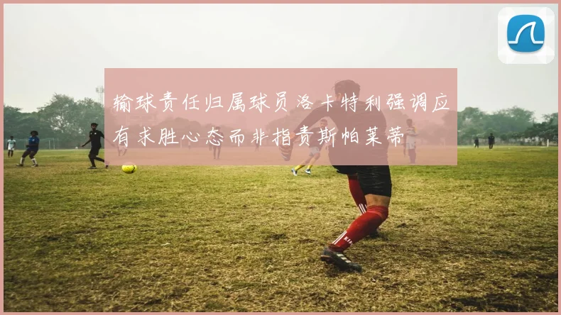 输球责任归属球员洛卡特利强调应有求胜心态而非指责斯帕莱蒂