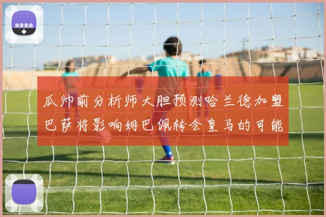 瓜帅前分析师大胆预测哈兰德加盟巴萨将影响姆巴佩转会皇马的可能性