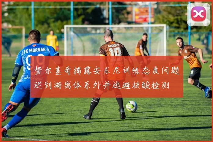 努尔基奇揭露安东尼训练态度问题迟到游离体系外并逃避核酸检测