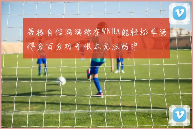 蒂格自信满满称在WNBA能轻松单场得分百分对手根本无法防守
