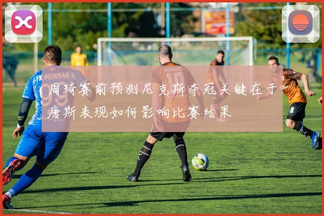 周琦赛前预测尼克斯夺冠关键在于唐斯表现如何影响比赛结果