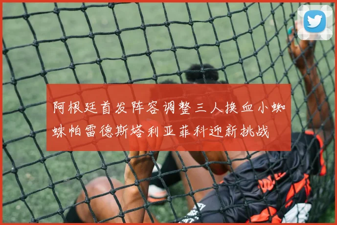 阿根廷首发阵容调整三人换血小蜘蛛帕雷德斯塔利亚菲科迎新挑战