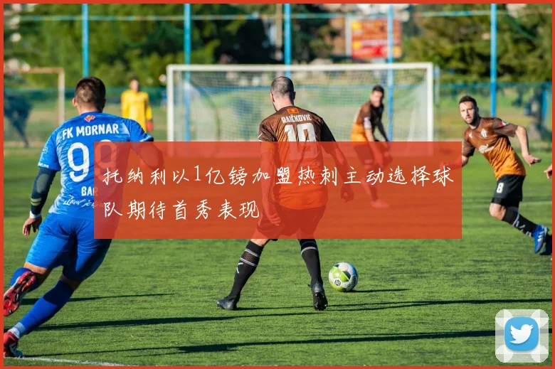 托纳利以1亿镑加盟热刺主动选择球队期待首秀表现