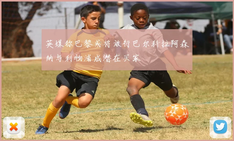 英媒称巴黎或将放行巴尔科拉阿森纳与利物浦成潜在买家