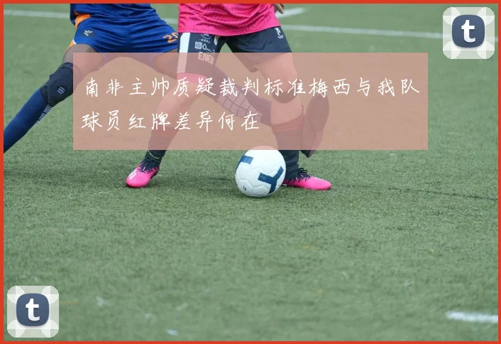 南非主帅质疑裁判标准梅西与我队球员红牌差异何在
