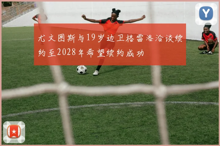 尤文图斯与19岁边卫格雷洛洽谈续约至2028年希望续约成功