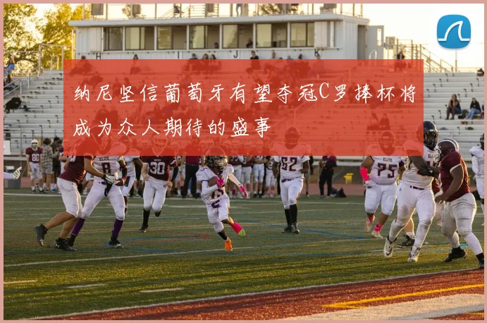 纳尼坚信葡萄牙有望夺冠C罗捧杯将成为众人期待的盛事