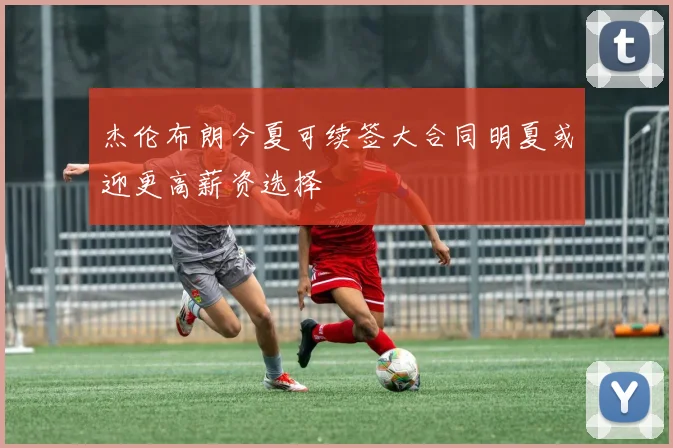 杰伦布朗今夏可续签大合同明夏或迎更高薪资选择