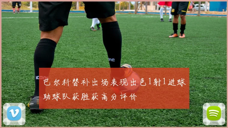 巴尔科替补出场表现出色1射1进球助球队获胜获高分评价