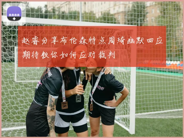 赵睿分享布伦森特点周琦幽默回应期待教你如何应对裁判