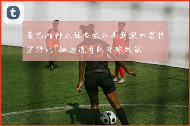 曼巴精神永驻洛城公羊新援加雷特穿科比T恤为道奇队开球致敬