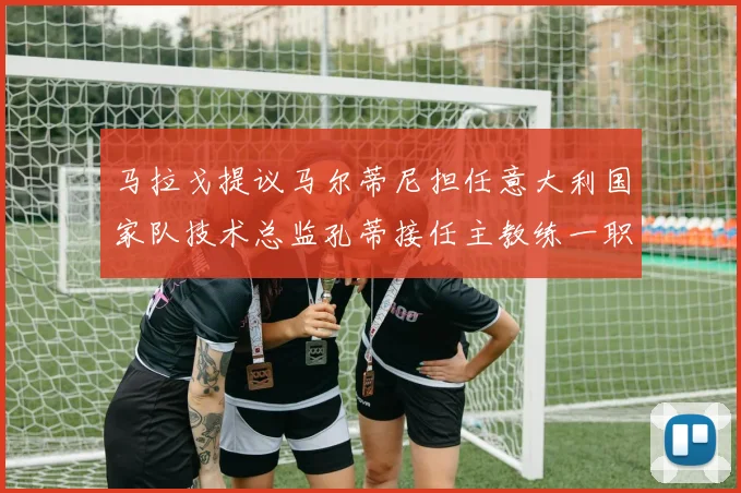 马拉戈提议马尔蒂尼担任意大利国家队技术总监孔蒂接任主教练一职