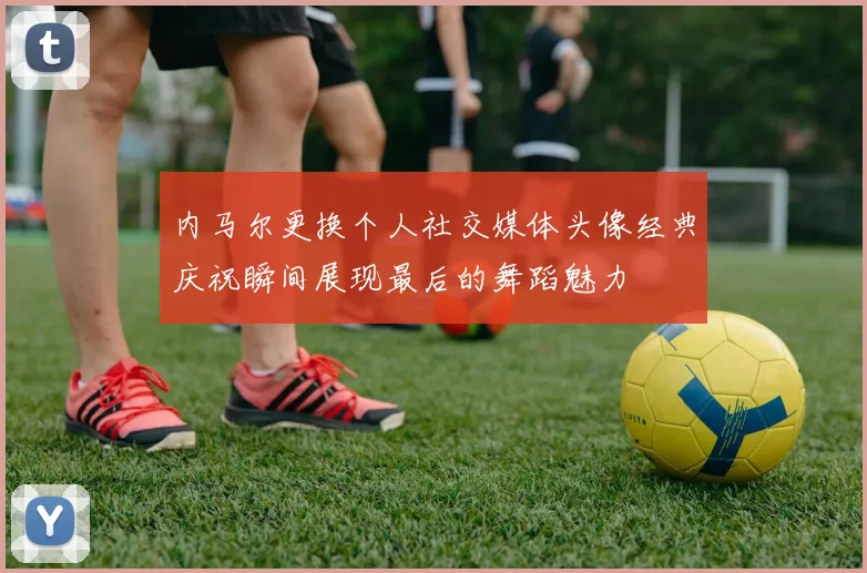 内马尔更换个人社交媒体头像经典庆祝瞬间展现最后的舞蹈魅力