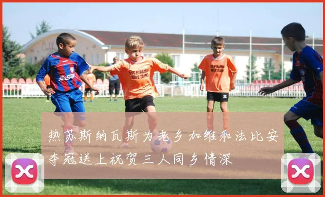 热苏斯纳瓦斯为老乡加维和法比安夺冠送上祝贺三人同乡情深