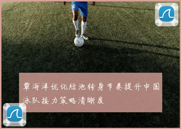 覃海洋优化短池转身节奏提升中国泳队接力策略清晰度