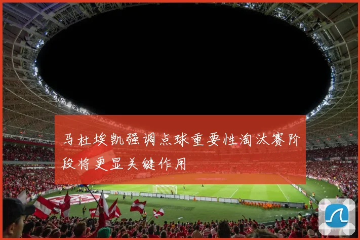 马杜埃凯强调点球重要性淘汰赛阶段将更显关键作用