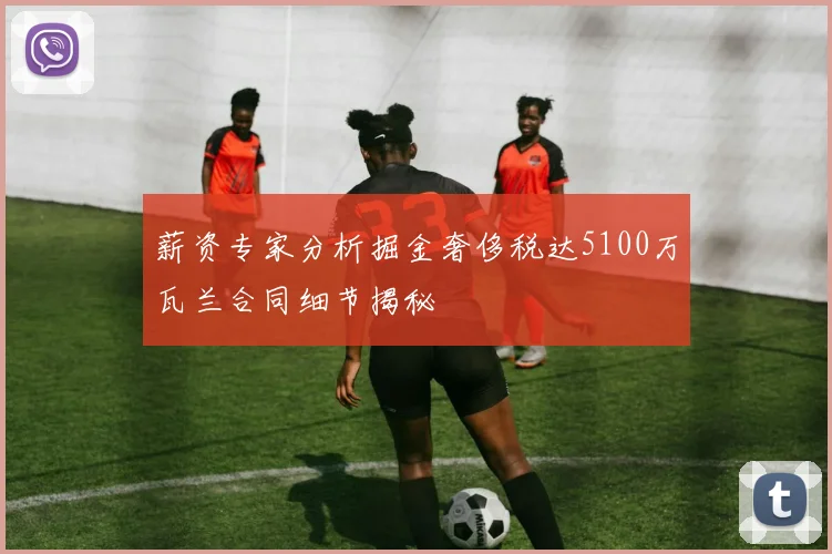 薪资专家分析掘金奢侈税达5100万瓦兰合同细节揭秘