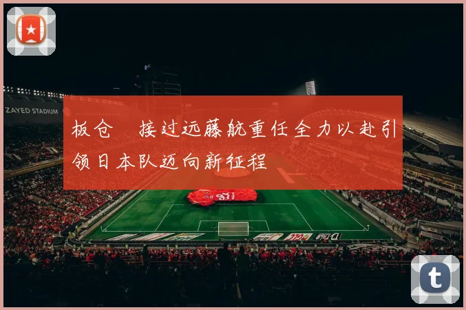 板仓滉接过远藤航重任全力以赴引领日本队迈向新征程