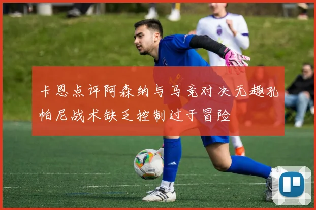 卡恩点评阿森纳与马竞对决无趣孔帕尼战术缺乏控制过于冒险