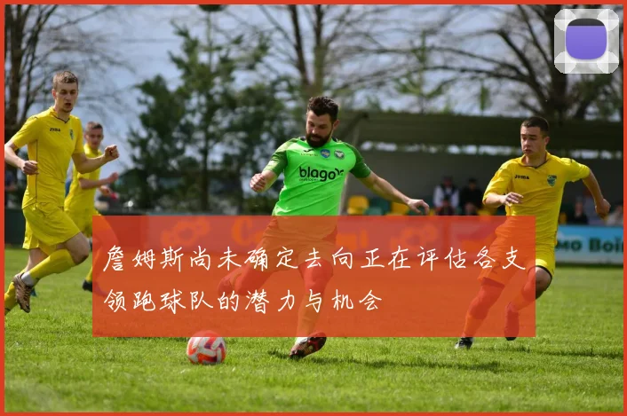 詹姆斯尚未确定去向正在评估各支领跑球队的潜力与机会