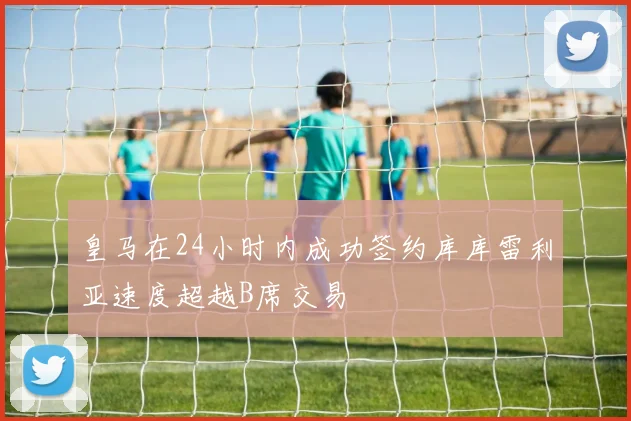 皇马在24小时内成功签约库库雷利亚速度超越B席交易