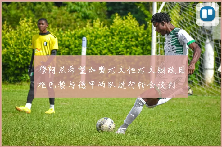 穆阿尼希望加盟尤文但尤文财政困难巴黎与德甲两队进行转会谈判