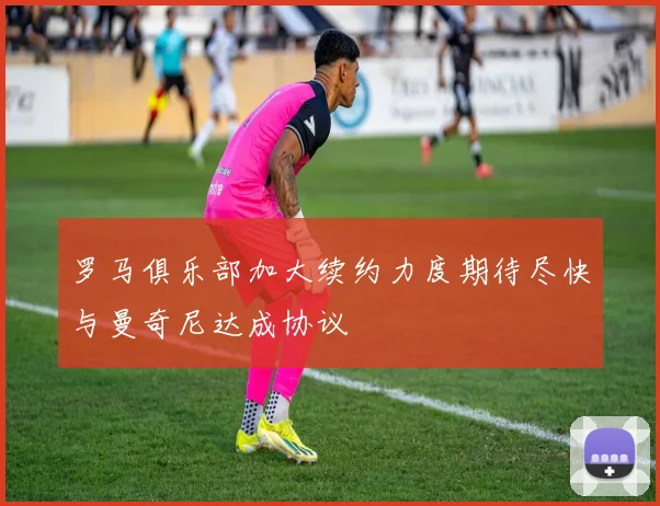 罗马俱乐部加大续约力度期待尽快与曼奇尼达成协议