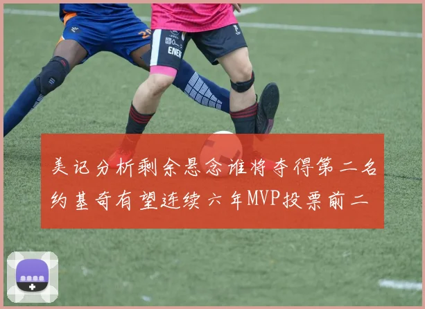 美记分析剩余悬念谁将夺得第二名约基奇有望连续六年MVP投票前二