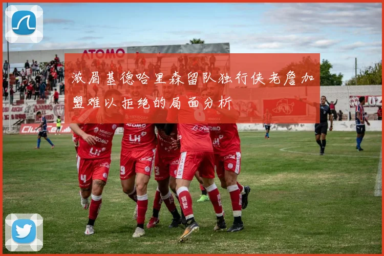 浓眉基德哈里森留队独行侠老詹加盟难以拒绝的局面分析