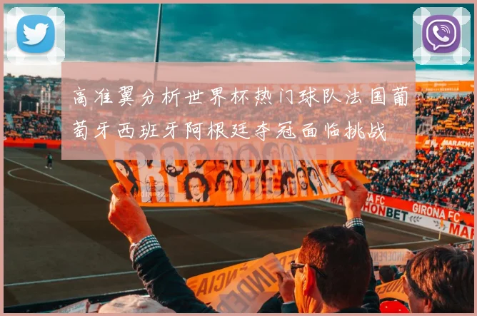 高准翼分析世界杯热门球队法国葡萄牙西班牙阿根廷夺冠面临挑战