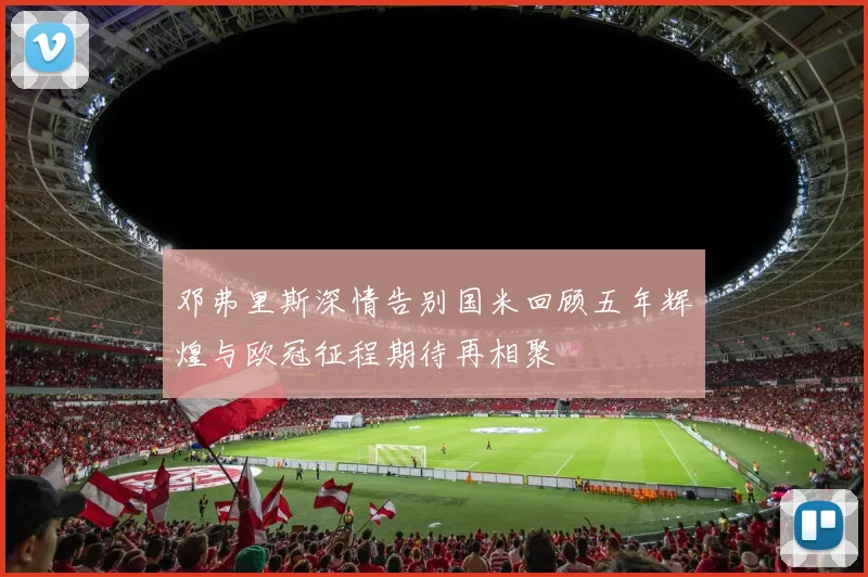 邓弗里斯深情告别国米回顾五年辉煌与欧冠征程期待再相聚