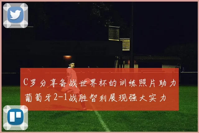 C罗分享备战世界杯的训练照片助力葡萄牙2-1战胜智利展现强大实力