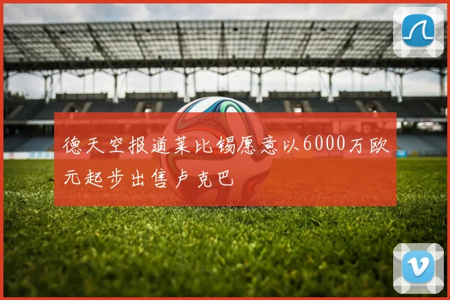 德天空报道莱比锡愿意以6000万欧元起步出售卢克巴