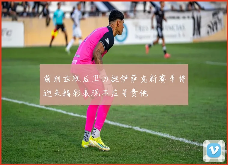 前利兹联后卫力挺伊萨克新赛季将迎来精彩表现不应苛责他